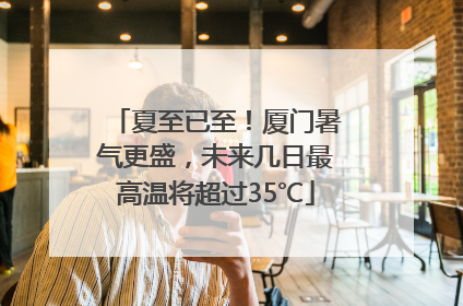 夏至已至！厦门暑气更盛，未来几日最高温将超过35℃