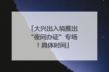 大兴出入境推出“夜间办证”专场！具体时间