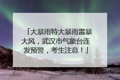 大暴雨特大暴雨雷暴大风，武汉市气象台连发预警，考生注意！