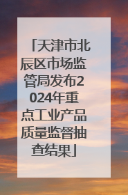 天津市北辰区市场监管局发布2024年重点工业产品质量监督抽查结果