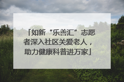 如新“乐善汇”志愿者深入社区关爱老人，助力健康科普进万家
