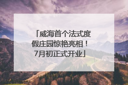 威海首个法式度假庄园惊艳亮相！7月初正式开业