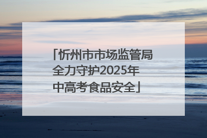 忻州市市场监管局全力守护2025年中高考食品安全