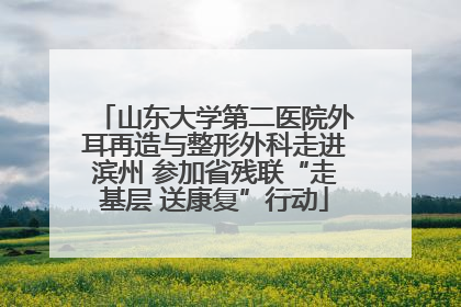 山东大学第二医院外耳再造与整形外科走进滨州 参加省残联“走基层 送康复”行动