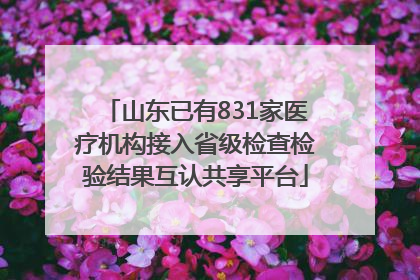 山东已有831家医疗机构接入省级检查检验结果互认共享平台