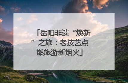 岳阳非遗“焕新”之旅：老技艺点燃旅游新烟火