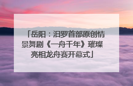 岳阳：汨罗首部原创情景舞剧《一舟千年》璀璨亮相龙舟赛开幕式