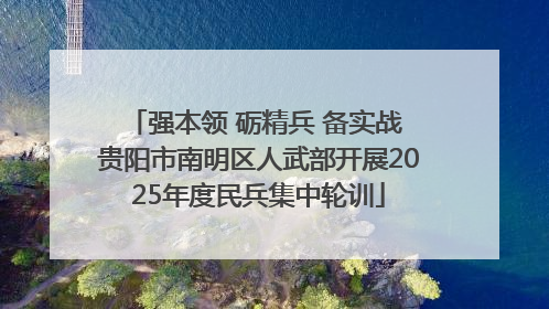 强本领 砺精兵 备实战 贵阳市南明区人武部开展2025年度民兵集中轮训