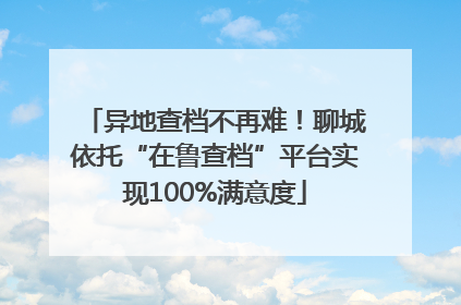 异地查档不再难！聊城依托“在鲁查档”平台实现100%满意度