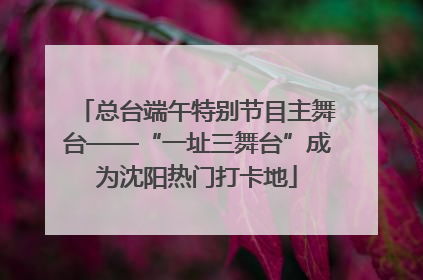 总台端午特别节目主舞台——“一址三舞台”成为沈阳热门打卡地