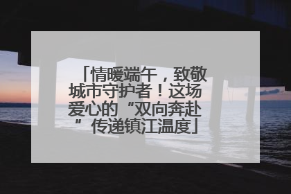 情暖端午，致敬城市守护者！这场爱心的“双向奔赴”传递镇江温度