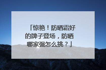 惊艳！防晒霜好的牌子登场，防晒哪家强怎么挑？