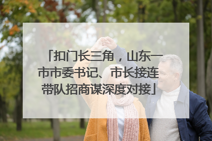 扣门长三角，山东一市市委书记、市长接连带队招商谋深度对接