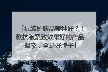 抗皱护肤品哪种好？十款抗皱紧致效果好的产品揭晓，全是好牌子