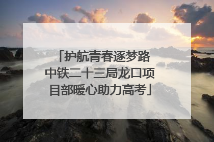 护航青春逐梦路 中铁二十三局龙口项目部暖心助力高考