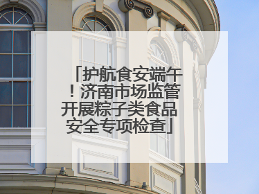 护航食安端午！济南市场监管开展粽子类食品安全专项检查