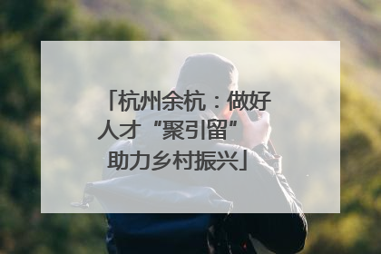 杭州余杭：做好人才“聚引留” 助力乡村振兴
