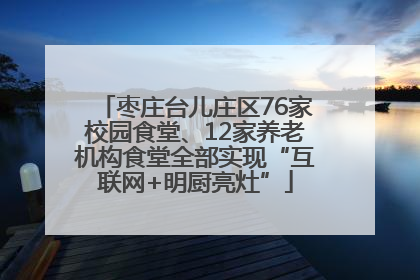 枣庄台儿庄区76家校园食堂、12家养老机构食堂全部实现“互联网+明厨亮灶”