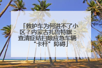 救护车为何进不了小区？内蒙古扎鲁特旗：查清症结扫除应急车辆“卡杆”障碍