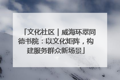 文化社区｜威海环翠同德书院：以文化矩阵，构建服务群众新场景