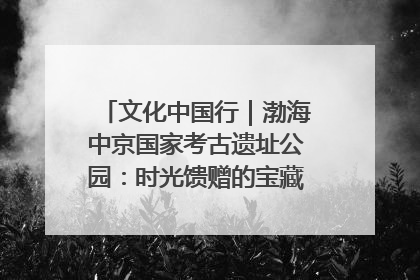 文化中国行｜渤海中京国家考古遗址公园：时光馈赠的宝藏 历史凝固的诗篇