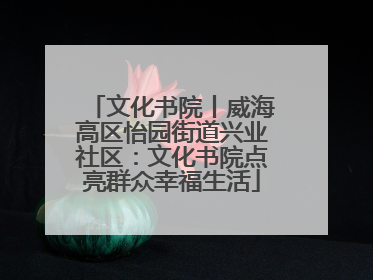 文化书院丨威海高区怡园街道兴业社区：文化书院点亮群众幸福生活
