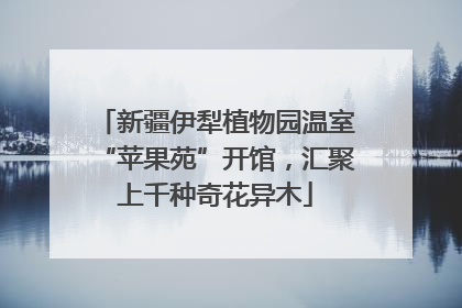 新疆伊犁植物园温室“苹果苑”开馆，汇聚上千种奇花异木
