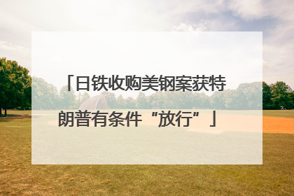 日铁收购美钢案获特朗普有条件“放行”