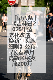早八条丨《吉林省2025年适老化改造“焕新”实施细则》公布/长春净月高新区将发放200万元汽车消费券！