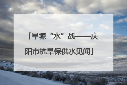 旱塬“水”战——庆阳市抗旱保供水见闻