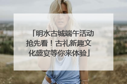 明水古城端午活动抢先看！古礼新趣文化盛宴等你来体验