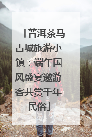 普洱茶马古城旅游小镇：端午国风盛宴邀游客共赏千年民俗