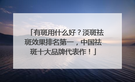 有斑用什么好？淡斑祛斑效果排名第一，中国祛斑十大品牌代表作！