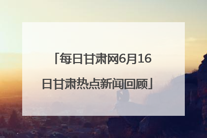 每日甘肃网6月16日甘肃热点新闻回顾