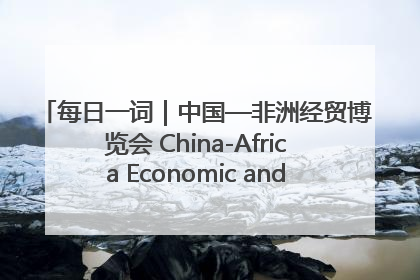 每日一词｜中国—非洲经贸博览会 China-Africa Economic and Trade Expo