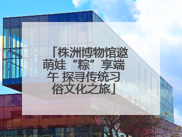 株洲博物馆邀萌娃“粽”享端午 探寻传统习俗文化之旅