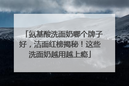 氨基酸洗面奶哪个牌子好，洁面红榜揭秘！这些洗面奶越用越上瘾
