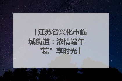 江苏省兴化市临城街道：浓情端午 “粽”享时光