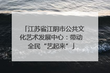 江苏省江阴市公共文化艺术发展中心：带动全民“艺起来”