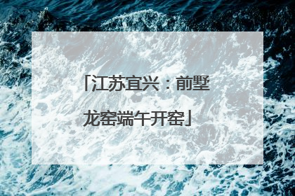 江苏宜兴：前墅龙窑端午开窑