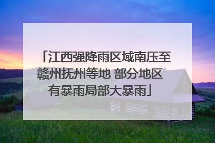 江西强降雨区域南压至赣州抚州等地 部分地区有暴雨局部大暴雨