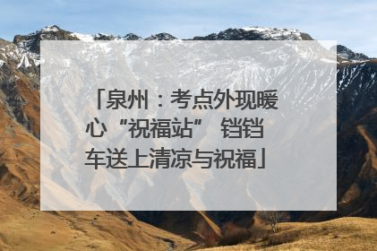 泉州：考点外现暖心“祝福站” 铛铛车送上清凉与祝福