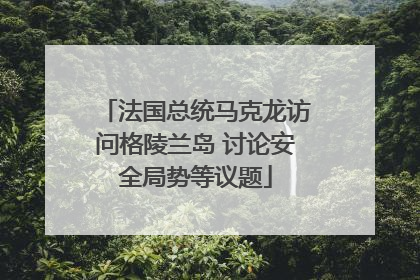 法国总统马克龙访问格陵兰岛 讨论安全局势等议题