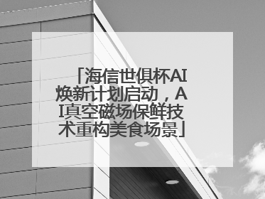 海信世俱杯AI焕新计划启动，AI真空磁场保鲜技术重构美食场景