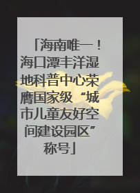 海南唯一！海口潭丰洋湿地科普中心荣膺国家级“城市儿童友好空间建设园区”称号