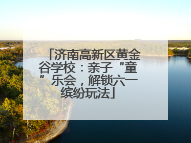 济南高新区黄金谷学校：亲子“童”乐会，解锁六一缤纷玩法