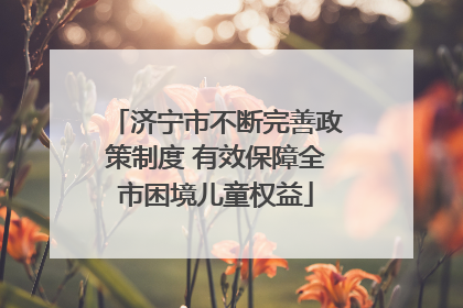 济宁市不断完善政策制度 有效保障全市困境儿童权益