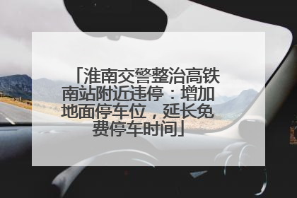 淮南交警整治高铁南站附近违停：增加地面停车位，延长免费停车时间