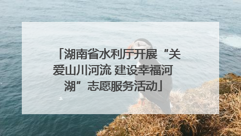 湖南省水利厅开展“关爱山川河流 建设幸福河湖”志愿服务活动