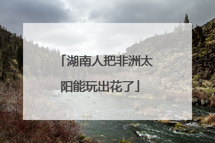 湖南人把非洲太阳能玩出花了